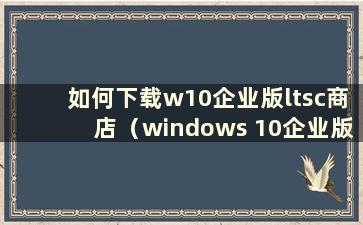 如何下载w10企业版ltsc商店（windows 10企业版ltsc下载）